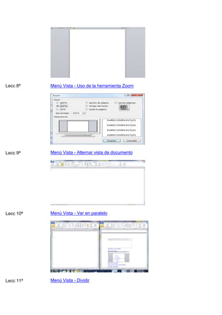 Lecc 8ª

Menú Vista - Uso de la herramienta Zoom

Lecc 9ª

Menú Vista - Alternar vista de documento

Lecc 10ª

Menú Vista - Ver en paralelo

Lecc 11ª

Menú Vista - Dividir

 