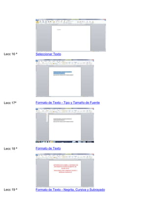 Lecc 16 ª

Seleccionar Texto

Lecc 17ª

Formato de Texto - Tipo y Tamaño de Fuente

Lecc 18 ª

Formato de Texto

Lecc 19 ª

Formato de Texto - Negrita, Cursiva y Subrayado

 