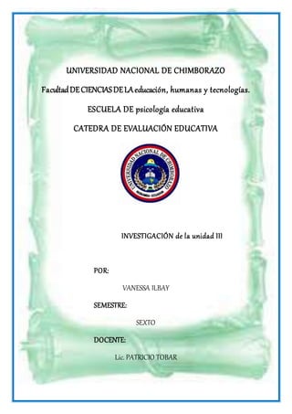 UNIVERSIDAD NACIONAL DE CHIMBORAZO
FacultadDECIENCIASDELAeducación, humanas y tecnologías.
ESCUELA DE psicología educativa
CATEDRA DE EVALUACIÓN EDUCATIVA
INVESTIGACIÓN de la unidad III
POR:
VANESSA ILBAY
SEMESTRE:
SEXTO
DOCENTE:
Lic. PATRICIO TOBAR
 