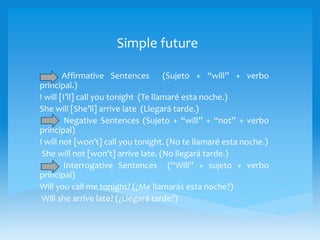 Simple future
Affirmative Sentences (Sujeto + “will” + verbo
principal.)
I will [I’ll] call you tonight (Te llamaré esta noche.)
She will [She’ll] arrive late (Llegará tarde.)
Negative Sentences (Sujeto + “will” + “not” + verbo
principal)
I will not [won’t] call you tonight. (No te llamaré esta noche.)
She will not [won’t] arrive late. (No llegará tarde.)
Interrogative Sentences (“Will” + sujeto + verbo
principal)
Will you call me tonight? (¿Me llamarás esta noche?)
Will she arrive late? (¿Llegará tarde?)
 