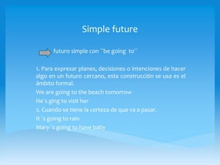 Simple future
futuro simple con ``be going to``
1. Para expresar planes, decisiones o intenciones de hacer
algo en un futuro cercano, esta construcción se usa es el
ámbito formal.
We are going to the beach tomorrow
He`s ging to visit her
2. Cuando se tiene la certeza de que va a pasar.
It `s going to rain
Mary `s going to have baby
 