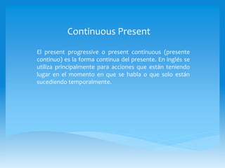 Continuous Present
El present progressive o present continuous (presente
continuo) es la forma continua del presente. En inglés se
utiliza principalmente para acciones que están teniendo
lugar en el momento en que se habla o que solo están
sucediendo temporalmente.
 