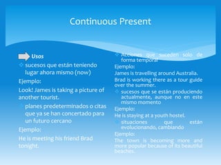 Continuous Present
Usos
 sucesos que están teniendo
lugar ahora mismo (now)
Ejemplo:
Look! James is taking a picture of
another tourist.
 planes predeterminados o citas
que ya se han concertado para
un futuro cercano
Ejemplo:
He is meeting his friend Brad
tonight.
 Acciones que suceden solo de
forma temporal
Ejemplo:
James is travelling around Australia.
Brad is working there as a tour guide
over the summer.
 sucesos que se están produciendo
actualmente, aunque no en este
mismo momento
Ejemplo:
He is staying at a youth hostel.
 situaciones que están
evolucionando, cambiando
Ejemplo:
The town is becoming more and
more popular because of its beautiful
beaches.
 