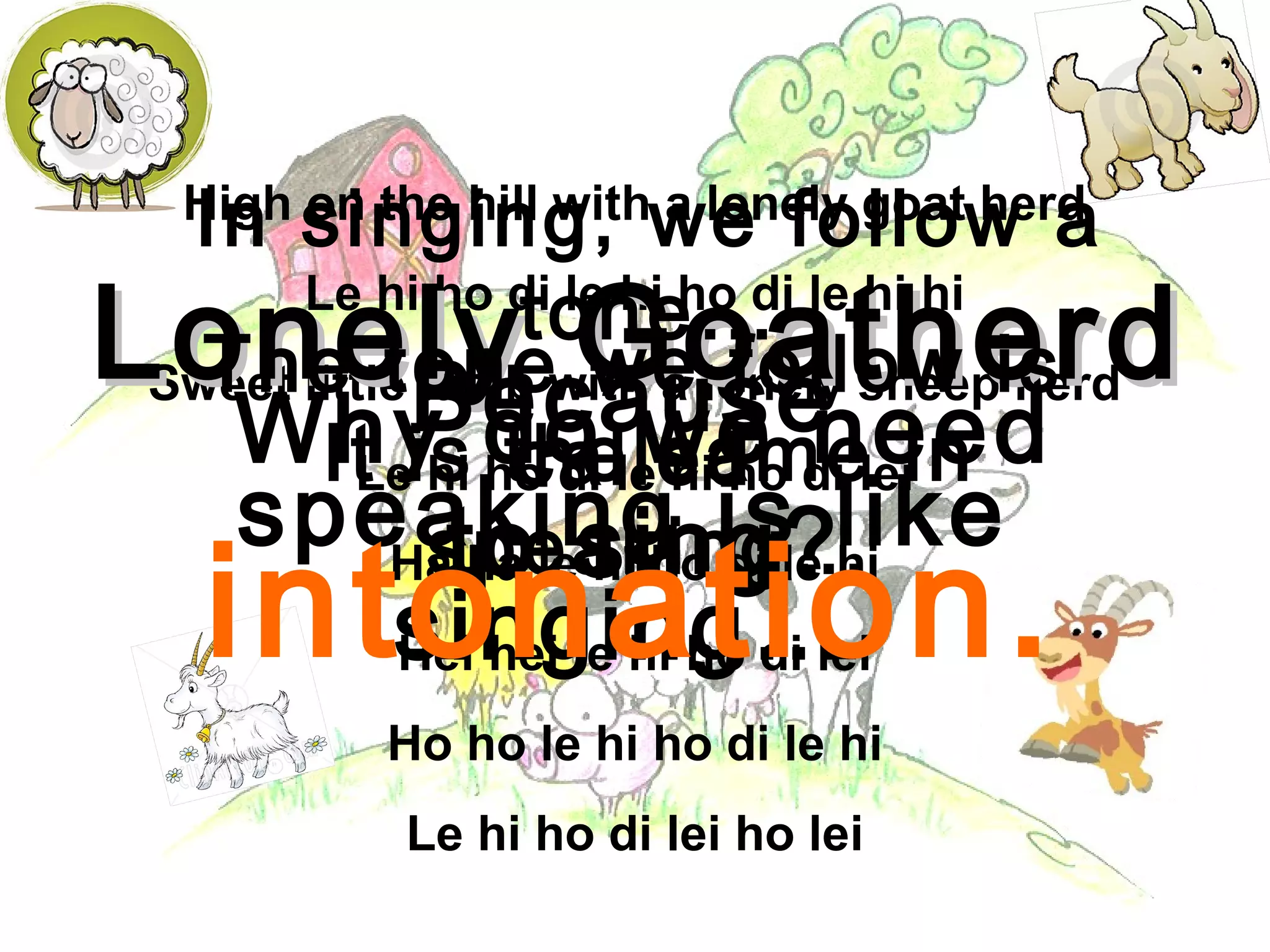 High on the hill with a lonely goat herd
Le hi ho di le hi ho di le hi hi
Sweet little lamb with a lonely sheep herd
Le hi ho di le hi ho di lei
Ha ha le hi ho di le hi
Hei hei le hi ho di lei
Ho ho le hi ho di le hi
Le hi ho di lei ho lei
Lonely GoatherdLonely Goatherd
Why do we need
to sing?
Because
speaking is like
singing…
In singing, we follow a
tone…
It is the same in
speaking…
The tone we follow is
called
intonation.
 