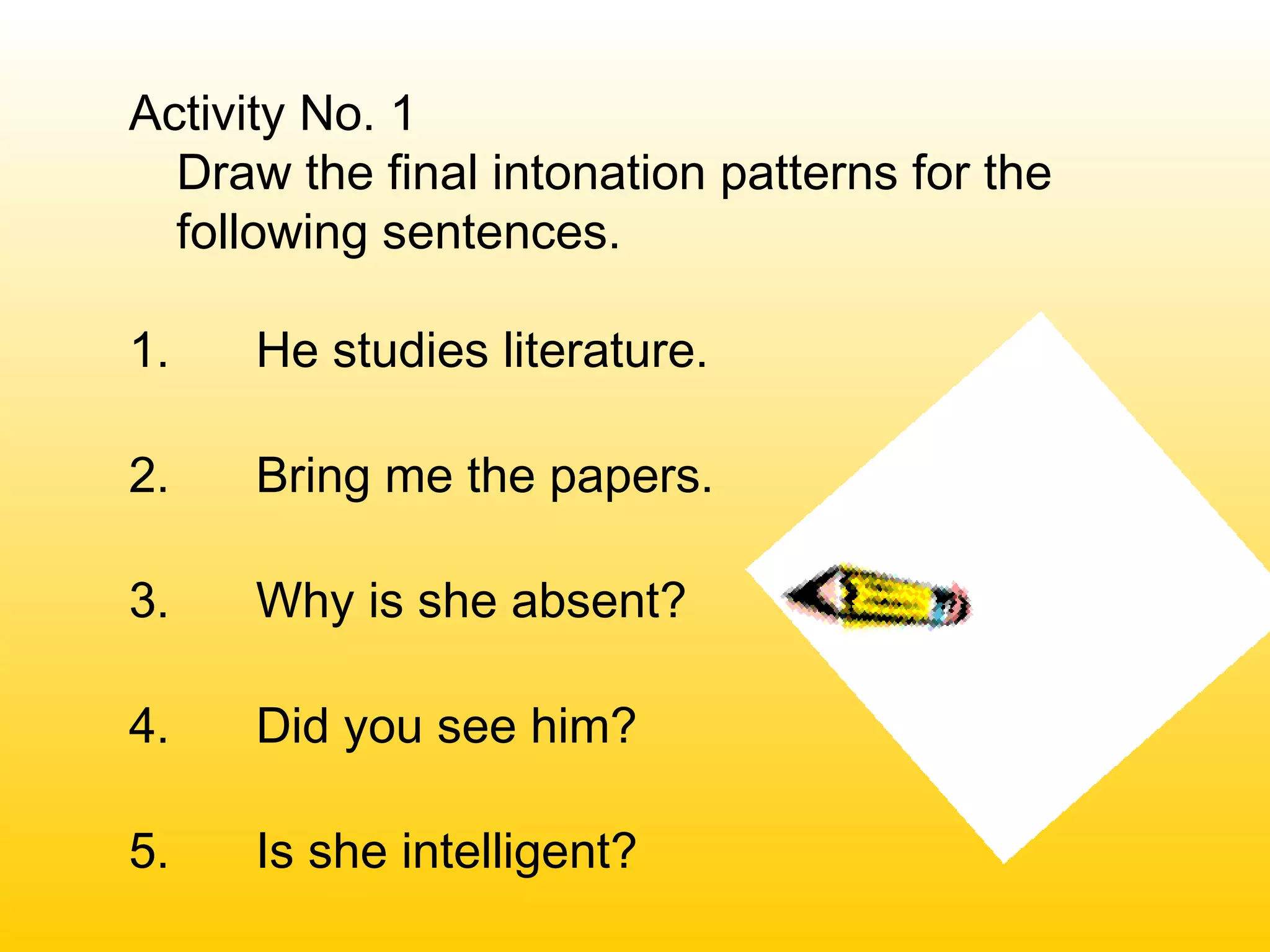 Activity No. 1
Draw the final intonation patterns for the
following sentences.
1. He studies literature.
2. Bring me the papers.
3. Why is she absent?
4. Did you see him?
5. Is she intelligent?
 