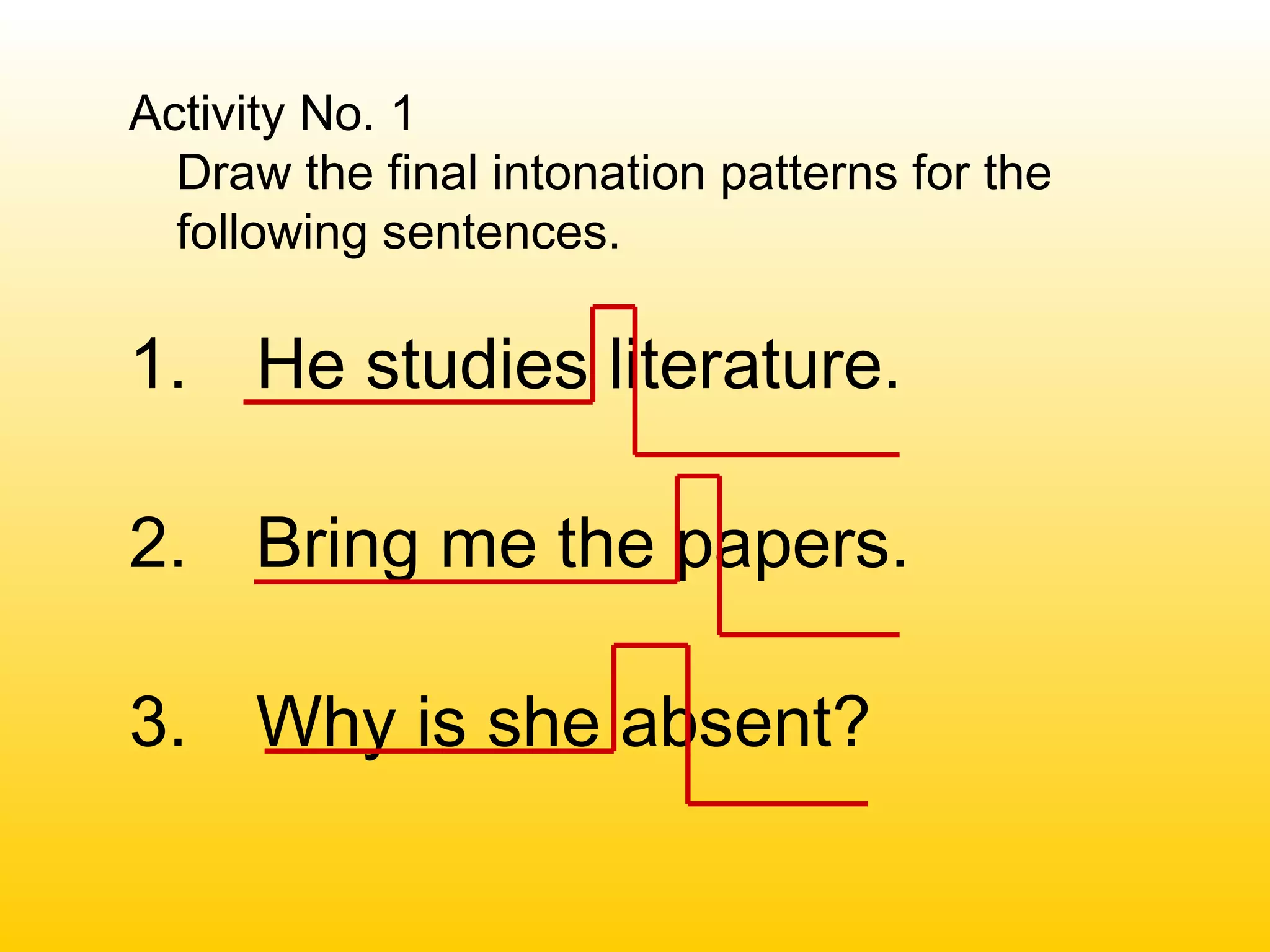 Activity No. 1
Draw the final intonation patterns for the
following sentences.
1. He studies literature.
2. Bring me the papers.
3. Why is she absent?
 