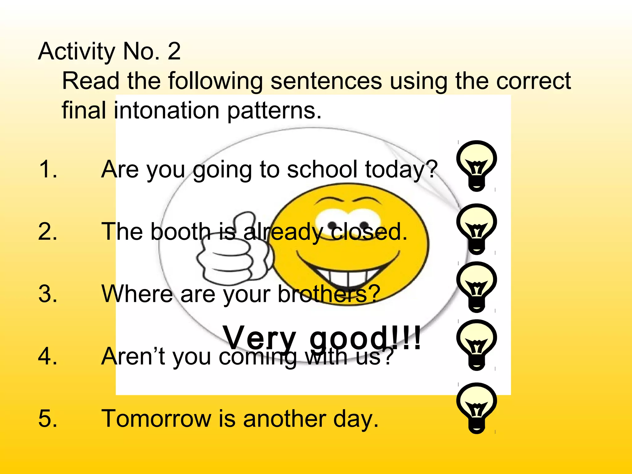 Very good!!!
Activity No. 2
Read the following sentences using the correct
final intonation patterns.
1. Are you going to school today?
2. The booth is already closed.
3. Where are your brothers?
4. Aren’t you coming with us?
5. Tomorrow is another day.
 