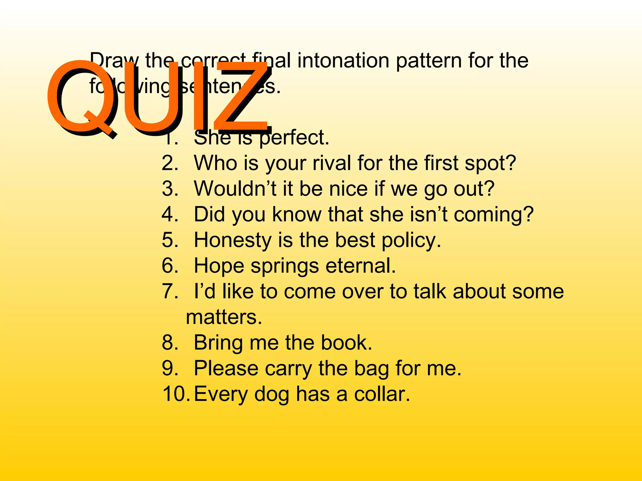 Draw the correct final intonation pattern for the
following sentences.
1. She is perfect.
2. Who is your rival for the first spot?
3. Wouldn’t it be nice if we go out?
4. Did you know that she isn’t coming?
5. Honesty is the best policy.
6. Hope springs eternal.
7. I’d like to come over to talk about some
matters.
8. Bring me the book.
9. Please carry the bag for me.
10.Every dog has a collar.
QUIZQUIZ
 