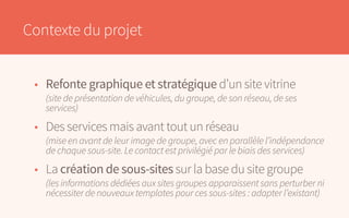Contexte du projet
•	 Refonte graphique et stratégique d’un site vitrine
	 (site de présentation de véhicules, du groupe, de son réseau, de ses
	services)
•	 Des services mais avant tout un réseau
	 (mise en avant de leur image de groupe, avec en parallèle l’indépendance
	 de chaque sous-site. Le contact est privilégié par le biais des services)
•	La création de sous-sites sur la base du site groupe
	 (les informations dédiées aux sites groupes apparaissent sans perturber ni
	 nécessiter de nouveaux templates pour ces sous-sites : adapter l’existant)
 