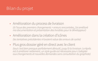 Bilan du projet
•	 Amélioration du process de livraison
	 (à l’issue des premiers changements + erreurs rencontrées, j’ai amélioré
	 ma documentation et présentation des livrables pour le développeur)
•	 Amélioration dans la création d’icônes
	 (les tentatives précédentes m’avaient value des erreurs de sortie)
•	 Plus gros dossier géré en direct avec le client
	 (tout s’est bien presque parfaitement déroulé, jusqu’à la livraison. Le Après
	 est à améliorer nettement, un style guide est nécessaire pour s’adapter
	 aux changements et nouvelles demandes sans consultation du graphiste)
 