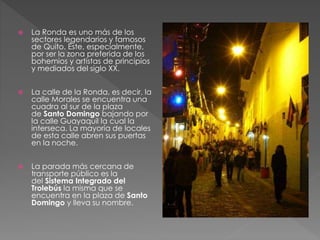  La Ronda es uno más de los
sectores legendarios y famosos
de Quito. Éste, especialmente,
por ser la zona preferida de los
bohemios y artistas de principios
y mediados del siglo XX.
 La calle de la Ronda, es decir, la
calle Morales se encuentra una
cuadra al sur de la plaza
de Santo Domingo bajando por
la calle Guayaquil la cual la
interseca. La mayoría de locales
de esta calle abren sus puertas
en la noche.
 La parada más cercana de
transporte público es la
del Sistema Integrado del
Trolebús la misma que se
encuentra en la plaza de Santo
Domingo y lleva su nombre.
 