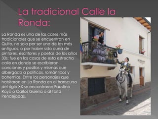 La Ronda es una de las calles más
tradicionales que se encuentran en
Quito, no solo por ser una de las más
antiguas, o por haber sido cuna de
pintores, escritores y poetas de los años
30s; fue en las casas de esta estrecha
calle en donde se escribieron
canciones y pasillos y mismas que
albergado a políticos, románticos y
bohemios. Entre los personajes que
habitaron en La Ronda en el transcurso
del siglo XX se encontraron Faustino
Rayo o Carlos Guerra o al Taita
Pendejadas.
 