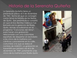 La Serenata Quiteña tiene un
preámbulo previo al 5 de diciembre
de 1961, fecha en que se consagró
como tal en la historia de las fiestas
de Quito. Ese preámbulo lo consistió
en que el Dúo Benítez-Valencia fue
llamado por la gerencia de Radio
Quito, donde actuábamos en el
programa “Canciones del Alma”,
para hacer una grabación
relacionada con una costumbre
española de despertar al vecindario
a las cinco de la mañana con
cánticos y procesiones en la calle,
costumbre a la que se daba el
nombre de ALBAZO. La grabación se
transmitió por primera vez el 6 de
diciembre de 1959, justamente a las
cinco de la mañana por Radio Quito
 