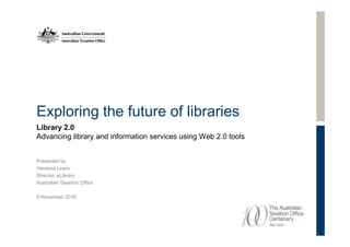 Exploring the future of libraries
Library 2.0
Advancing library and information services using Web 2.0 tools


Presented by
Vanessa Lewis
Director, eLibrary
Australian Taxation Office

9 November 2010
 