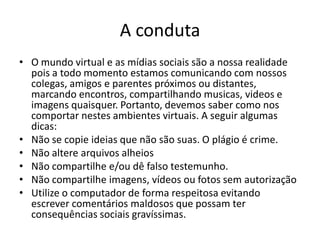 A conduta 
•O mundo virtual e as mídias sociais são a nossa realidade pois a todo momento estamos comunicando com nossos colegas, amigos e parentes próximos ou distantes, marcando encontros, compartilhando musicas, videos e imagens quaisquer. Portanto, devemos saber como nos comportar nestes ambientes virtuais. A seguir algumas dicas: 
•Não se copie ideias que não são suas. O plágio é crime. 
•Não altere arquivos alheios 
•Não compartilhe e/ou dê falso testemunho. 
•Não compartilhe imagens, vídeos ou fotos sem autorização 
•Utilize o computador de forma respeitosa evitando escrever comentários maldosos que possam ter consequências sociais gravíssimas.  