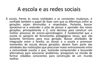 A escola e as redes sociais 
À escola, frente às novas realidades e às constantes mudanças, é confiado também o papel de fazer com que as diferenças entre as gerações sejam diminuídas e respeitadas. Portanto, buscar aproximar-se e entender o jeito de pensar e aprender das novas gerações, principalmente a Z, será decisivo para construir um melhor processo de ensino-aprendizagem. É fundamental que a escola se aproprie de ferramentas pedagógicas novas, que são bastante familiares para essa geração. Buscar atividades de integração entre a família, os alunos e a escola e promover momentos de escuta dessas gerações, devem fazer parte das atividades das instituições que procuram maior entrosamento entre a comunidade escolar e que, tentando compreender e buscando alternativas para solucionar problemas, prosperem na missão de formar cidadãos conscientes para construção de um mundo melhor.  