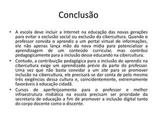 Conclusão 
•A escola deve incluir a Internet na educação das novas gerações para evitar a exclusão social ou exclusão da cibercultura. Quando o professor convida o aprendiz a um portal virtual de informações, ele não apenas lança mão da nova mídia para potencializar a aprendizagem de um conteúdo curricular, mas contribui pedagogicamente para a inclusão desse educando na cibercultura. 
•Contudo, a contribuição pedagógica para a inclusão do aprendiz na cibercultura exige um aprendizado prévio da parte do professor. Uma vez que não basta convidar a um site para se promover inclusão na cibercultura, ele precisará se dar conta de pelo mesmo três exigências dessa cultura e, coincidentemente, extremamente favoráveis à educação cidadã. 
•Cursos de aperfeiçoamento para o professor e melhor infraestrutura midiática na escola precisam ser prioridade da secretaria de educação a fim de promover a inclusão digital tanto do corpo docente como o discente. 
 