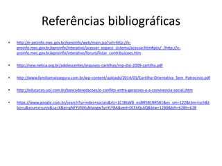 Referências bibliográficas 
•http://e-proinfo.mec.gov.br/eproinfo/web/main.jsp?url=http://e- proinfo.mec.gov.br/eproinfo/interativo/acessar_espaco_sistema/acessar.htm#pos/_/http://e- proinfo.mec.gov.br/eproinfo/interativo/forum/listar_contribuicoes.htm 
•http://new.netica.org.br/adolescentes/arquivos-cartilhas/rnp-disi-2009-cartilha.pdf 
•http://www.familiamaissegura.com.br/wp-content/uploads/2014/01/Cartilha-Orientativa_Sem_Patrocinio.pdf 
•http://educacao.uol.com.br/bancoderedacoes/o-conflito-entre-geracoes-e-a-convivencia-social.jhtm 
•https://www.google.com.br/search?q=redes+sociais&rlz=1C1BLWB_enBR581BR581&es_sm=122&tbm=isch&tbo=u&source=univ&sa=X&ei=gNFYVMKyNIaogwTynYLYBA&ved=0CEkQsAQ&biw=1280&bih=628h=628 