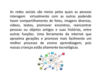As redes sociais são meios pelos quais as pessoas interagem virtualmente com as outras podendo haver compartilhamento de fotos, imagens diversas, vídeos, textos, promover encontros, reencontrar pessoas ou objetos antigos e suas histórias, entre outras funções. Uma ferramenta da internet que aproxima gerações e promove mais facilmente um melhor processo de ensino aprendizagem, pois nossas crianças estão altamente tecnológicas.  
