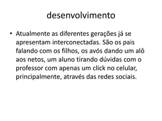 desenvolvimento 
•Atualmente as diferentes gerações já se apresentam interconectadas. São os pais falando com os filhos, os avós dando um alô aos netos, um aluno tirando dúvidas com o professor com apenas um click no celular, principalmente, através das redes sociais.  
