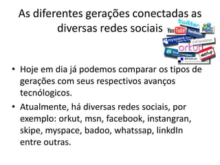 As diferentes gerações conectadas as diversas redes sociais 
•Hoje em dia já podemos comparar os tipos de gerações com seus respectivos avanços tecnólogicos. 
•Atualmente, há diversas redes sociais, por exemplo: orkut, msn, facebook, instangran, skipe, myspace, badoo, whatssap, linkdIn entre outras.  