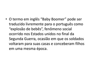 •O termo em inglês “Baby Boomer” pode ser traduzido livremente para o português como “explosão de bebês”, fenômeno social ocorrido nos Estados unidos no final da Segunda Guerra, ocasião em que os soldados voltaram para suas casas e conceberam filhos em uma mesma época.  