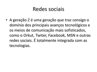 Redes sociais 
•A geração Z é uma geração que traz consigo o domínio dos principais avanços tecnológicos e os meios de comunicação mais sofisticados, como o Orkut, Twiter, Facebook, MSN e outras redes sociais. É totalmente integrada com as tecnologias.  