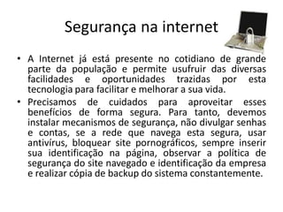 Segurança na internet 
•A Internet já está presente no cotidiano de grande parte da população e permite usufruir das diversas facilidades e oportunidades trazidas por esta tecnologia para facilitar e melhorar a sua vida. 
•Precisamos de cuidados para aproveitar esses benefícios de forma segura. Para tanto, devemos instalar mecanismos de segurança, não divulgar senhas e contas, se a rede que navega esta segura, usar antivírus, bloquear site pornográficos, sempre inserir sua identificação na página, observar a política de segurança do site navegado e identificação da empresa e realizar cópia de backup do sistema constantemente.  