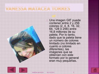 gif 
Una imagen GIF puede 
contener entre 2 y 256 
colores (2, 4, 8, 16, 32, 
64, 128 ó 256) entre 
16,8 millones de su 
paleta. Por lo tanto, 
dado que la paleta tiene 
un número de colores 
limitado (no limitado en 
cuanto a colores 
diferentes), las 
imágenes que se 
obtenían con este 
formato por lo general 
eran muy pequeñas. 
VANESSA MATACEA 04/10/2014 2 
 