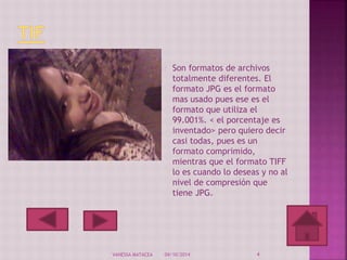 Son formatos de archivos 
totalmente diferentes. El 
formato JPG es el formato 
mas usado pues ese es el 
formato que utiliza el 
99.001%. < el porcentaje es 
inventado> pero quiero decir 
casi todas, pues es un 
formato comprimido, 
mientras que el formato TIFF 
lo es cuando lo deseas y no al 
nivel de compresión que 
tiene JPG. 
VANESSA MATACEA 04/10/2014 4 
 
