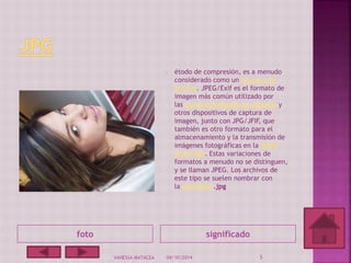étodo de compresión, es a menudo 
considerado como un formato de 
archivo. JPEG/Exif es el formato de 
imagen más común utilizado por 
las cámaras fotográficas digitales y 
otros dispositivos de captura de 
imagen, junto con JPG/JFIF, que 
también es otro formato para el 
almacenamiento y la transmisión de 
imágenes fotográficas en la World 
Wide Web. Estas variaciones de 
formatos a menudo no se distinguen, 
y se llaman JPEG. Los archivos de 
este tipo se suelen nombrar con 
la extensión .jpg 
foto significado 
VANESSA MATACEA 04/10/2014 5 
