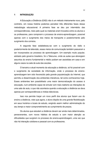 12

1

INTRODUÇÃO
A Educação a Distância (EAD) não é um método inteiramente novo, pelo

contrário, em nossa história podemos perceber três diferentes fases dessa
metodologia educacional. A primeira fase se deu por intermédio das
correspondências, meio pelo qual os materiais eram trocados entre os alunos e
os professores, para comporem o processo de ensino-aprendizagem, possível
apenas com o surgimento dos meios de transporte e posteriormente pelo
surgimento dos correios.
A segunda fase estabeleceu-se com o surgimento do rádio e
posteriormente da televisão, esses meios de comunicação também passaram a
ser incorporados ao processo de aprendizagem. Um exemplo muito popular,
adotado pelo governo brasileiro, foi o Telecurso, onde as aulas que abrangiam
assuntos do ensino fundamental e médio podiam ser assistidas em casa e em
alguns casos na sala de aula das escolas.
O terceiro e atual momento da educação a distância, só foi possível com
o surgimento da sociedade da informação, onde o processo de ensinoaprendizagem tem sido favorecido pela grande popularização da Internet, que
permitiu a disseminação dos ambientes interativos, tal como conhecemos hoje.
Esses ambientes tem possibilitado uma maior democratização do acesso à
educação, num ambiente capaz de simular com mais realismo as interações de
uma sala de aula, o que não acontecia quando a educação a distância se dava
apenas por correspondências e mídias televisivas.
Isso nos permite traçar um novo perfil dos alunos que fazem uso do
ensino a distância, visto que agora, o aluno dispõe de uma grande flexibilização
em seus horários e locais de estudo, exigindo assim melhor administração do
seu tempo e maior comprometimento ao cumprimento de prazos.
Os alunos que estudam a distância devem ser ainda mais determinados,
perseverantes, com novos hábitos de estudo e com maior atenção as
dificuldades que surgirem no processo de ensino-aprendizagem, uma vez que
não há interação cotidiana e pessoal com os professores.

 