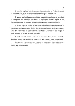 14

O terceiro capítulo aborda os conceitos referentes ao Ambiente Virtual
de Aprendizagem, suas características e contribuições para a EAD.
O quarto capítulo traz os conceitos e regras de usabilidade na web, trata
da conquista dos usuários por meio da aplicação dessas regras e sua
interferência direta no sucesso dos Ambientes Virtuais de Aprendizagem.
O quinto capítulo aborda os conceitos das principais características de
usabilidade e sua relevância dentro dos Ambientes Virtuais de Aprendizagem.
Trata dos conceitos de Consistência, Feedback, Minimização da Carga de
Memória, Adaptabilidade e Gestão de Erros.
O sexto capítulo traz a avaliação da interface, demonstrando os dados
coletados através da pesquisa de campo e os resultados obtidos através dela.
Finalmente, o sétimo capítulo, aborda as conclusões alcançadas com a
realização deste trabalho.

 