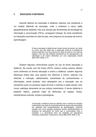15

2

EDUCAÇÃO A DISTÂNCIA

Quando falamos em educação a distância, estamos nos remetendo a
um modelo diferente de educação, onde o professor e aluno estão
geograficamente distantes, mas que através das ferramentas de tecnologia da
informação e comunicação (TIC's), conseguem interagir, de modo semelhante
as interações ocorridas em sala de aula, sem prejuízos ao processo de ensinoaprendizagem.

O termo educação a distância tem várias formas de estudo, em todos
os níveis, que não estão sob a supervisão contínua e imediata de
tutores presentes com seus alunos em salas de aula ou nos mesmos
lugares, mas que não obstante beneficiam-se do planejamento, da
orientação e do ensino oferecidos por uma organização tutorial
(BELLONI, 2008, p.17)

.

Existem algumas controvérsias quanto ao uso do termo educação a
distância. De acordo com De Paula (2010), embora muitos autores utilizem
como sinônimos os termos educação e ensino a distância, existem algumas
diferenças entres eles, pois quando nos referimos a ensino, estamos nos
referindo a instrução, adestramento, transmissão de conhecimentos e
informações, sendo portanto, mais abrangente que a educação, que se
caracteriza como um processo capaz de levar o indivíduo a saber pensar, criar,
inovar, participar ativamente de seu próprio crescimento. O termo distância é
bastante

relativo,

podendo

tratar

de

diferenças

de

espaço,

tempo,

características culturais, sociais e psicológicas.

A educação a distância pode ser definida como a família de métodos
instrucionais nos quais os comportamentos de ensino são executados
em separado dos comportamentos de aprendizagem, incluindo
aqueles que numa situação presencial seriam desempenhados na
presença do aprendente de modo que a comunicação entre o
professor e o aprendente deve ser facilitada por dispositivos
impressos, eletrônicos, mecânicos e outros (BELLONI, 2008, p.16).

 