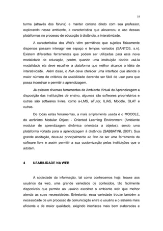 18

turma (através dos fóruns) e manter contato direto com seu professor,
explorando nesse ambiente, a característica que alavancou o uso dessas
plataformas no processo de educação à distância, a interatividade.
A característica dos AVA's vêm permitindo que sujeitos fisicamente
dispersos possam interagir em espaço e tempos variados (SANTOS, s.n).
Existem diferentes ferramentas que podem ser utilizadas para esta nova
modalidade de educação, porém, quando uma instituição decide usá-la
modalidade ela deve escolher a plataforma que melhor alcance a idéia de
interatividade. Além disso, o AVA deve oferecer uma interface que atenda o
maior número de critérios de usabilidade devendo ser fácil de usar para que
possa incentivar e permitir a aprendizagem.
Já existem diversas ferramentas de Ambiente Virtual de Aprendizagem a
disposição das instituições de ensino, algumas são softwares proprietários e
outras são softwares livres, como a-LMS, aTutor, ILIAS, Moodle, OLAT e
outras.
De todas estas ferramentas, a mais amplamente usada é o MOODLE,
do acrônimo Modular Object - Oriented Learning Environment (Ambiente
modular de aprendizagem dinâmica orientada a objetos), sendo uma
plataforma voltada para a aprendizagem à distância (SABBATINI, 2007). Sua
grande aceitação, deve-se principalmente ao fato de ser uma ferramenta de
software livre e assim permitir a sua customização pelas instituições que o
adotam.

4

USABILIDADE NA WEB

A sociedade da informação, tal como conhecemos hoje, trouxe aos
usuários da web, uma grande variedade de conteúdos, tão facilmente
disponíveis que permite ao usuário escolher o ambiente web que melhor
atenda as suas necessidades. Entretanto, essa variedade trouxe também a
necessidade de um processo de comunicação entre o usuário e o sistema mais
eficiente e de maior qualidade, exigindo interfaces mais bem elaboradas e

 