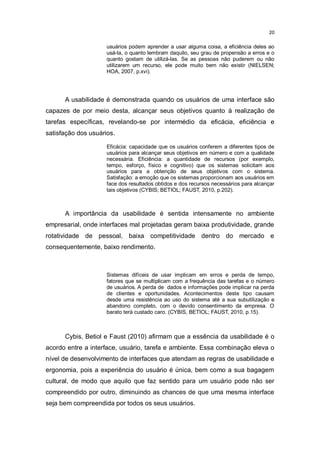 20
usuários podem aprender a usar alguma coisa, a eficiência deles ao
usá-la, o quanto lembram daquilo, seu grau de propensão a erros e o
quanto gostam de utilizá-las. Se as pessoas não puderem ou não
utilizarem um recurso, ele pode muito bem não existir (NIELSEN;
HOA, 2007, p.xvi).

A usabilidade é demonstrada quando os usuários de uma interface são
capazes de por meio desta, alcançar seus objetivos quanto à realização de
tarefas específicas, revelando-se por intermédio da eficácia, eficiência e
satisfação dos usuários.
Eficácia: capacidade que os usuários conferem a diferentes tipos de
usuários para alcançar seus objetivos em número e com a qualidade
necessária. Eficiência: a quantidade de recursos (por exemplo,
tempo, esforço, físico e cognitivo) que os sistemas solicitam aos
usuários para a obtenção de seus objetivos com o sistema.
Satisfação: a emoção que os sistemas proporcionam aos usuários em
face dos resultados obtidos e dos recursos necessários para alcançar
tais objetivos (CYBIS; BETIOL; FAUST, 2010, p.202).

A importância da usabilidade é sentida intensamente no ambiente
empresarial, onde interfaces mal projetadas geram baixa produtividade, grande
rotatividade de pessoal, baixa competitividade dentro do mercado e
consequentemente, baixo rendimento.

Sistemas difíceis de usar implicam em erros e perda de tempo,
fatores que se multiplicam com a frequência das tarefas e o número
de usuários. A perda de dados e informações pode implicar na perda
de clientes e oportunidades. Acontecimentos deste tipo causam
desde uma resistência ao uso do sistema até a sua subutilização e
abandono completo, com o devido consentimento da empresa. O
barato terá custado caro. (CYBIS, BETIOL; FAUST, 2010, p.15).

Cybis, Betiol e Faust (2010) afirmam que a essência da usabilidade é o
acordo entre a interface, usuário, tarefa e ambiente. Essa combinação eleva o
nível de desenvolvimento de interfaces que atendam as regras de usabilidade e
ergonomia, pois a experiência do usuário é única, bem como a sua bagagem
cultural, de modo que aquilo que faz sentido para um usuário pode não ser
compreendido por outro, diminuindo as chances de que uma mesma interface
seja bem compreendida por todos os seus usuários.

 