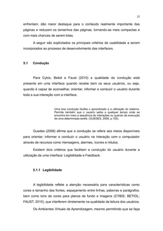 22

enfrentam, dão maior destaque para o conteúdo realmente importante das
páginas e reduzem os tamanhos das páginas, tornando-as mais compactas e
com mais chances de serem lidas.
A seguir são explicitados os principais critérios de usabilidade a serem
incorporados ao processo de desenvolvimento das interfaces.

5.1

Condução

Para Cybis, Betiol e Faust (2010) a qualidade da condução está
presente em uma interface quando recebe bem os seus usuários, ou seja,
quando é capaz de aconselhar, orientar, informar e conduzir o usuário durante
toda a sua interação com a interface.

Uma boa condução facilita o aprendizado e a utilização do sistema.
Permite também que o usuário saiba a qualquer tempo onde se
encontra em meio a sequência de interações ou quando da execução
de uma determinada tarefa. (GUEDES, 2008, p.105).

Guedes (2008) afirma que a condução se refere aos meios disponíveis
para orientar, informar e conduzir o usuário na interação com o computador
através de recursos como mensagens, alarmes, ícones e rótulos.
Existem dois critérios que facilitam a condução do usuário durante a
utilização de uma interface: Legibilidade e Feedback.

5.1.1 Legibilidade

A legibilidade reflete a atenção necessária para características como
cores e tamanho das fontes, espaçamento entre linhas, palavras e parágrafos,
bem como tons de cores para planos de fundo e imagens (CYBIS; BETIOL;
FAUST, 2010), que interferem diretamente na qualidade da leitura dos usuários.
Os Ambientes Virtuais de Aprendizagem, mesmo permitindo que se faça

 
