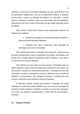 24

aprendam, inclusive com as próprias mensagens de erros, diminuindo a curva
de aprendizado exigida para o uso de um determinado sistema. O feedback
permite situar o usuário na utilização da interface, por meio dele, o usuário
adquire a confiança no sistema, tendo uma visão melhor das funcionalidades,
entendimento dos erros e retorno para cada uma das ações realizadas dentro
do sistema.
Cybis; Betiol e Faust (2010) indicam duas características básicas dos
feedbacks de qualidade:
 Feedback que relata aos usuários informações referentes a
todas as entradas de dados efetuadas;
 Feedback que indica o tratamento mais demorado da
informação, bem como os resultados.
Esta característica pode ser entendida como essencial , sendo uma das
principais características a serem incorporadas nos projetos de interface, pois
através dela o usuário adquire conhecimento sobre a interface, o que diminui
os índices de erros em sua utilização.
Uma interface que não revela aos seus usuários informações sobre as
ações realizadas, sobre o tempo de espera para resultado de suas ações, que
não permite o acúmulo de conhecimento sobre ele, e mensagens de erro que
não ajudam o usuário a entendê-los e corrigi-los, dificilmente usa o conceito de
feedback, e provavelmente, não conseguirá conquistar a confiança de seus
usuários, perdendo-os para interfaces mais bem projetadas.
O AVA deve informar, sempre que possível, o progresso das ações
realizadas. O usuário deve poder identificar que o envio de uma mensagem ao
professor foi bem sucedida e identificar o sucesso no envio das mensagens
nos fóruns, por exemplo, transparecendo a nítida idéia de comunicação e
interação.

5.2

Carga de Trabalho

 
