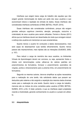 25

Interfaces que exigem baixa carga de trabalho são aquelas que não
exigem grande memorização de dados por parte dos seus usuários e que
economizam leitura e repetição de entrada de dados. Essas interfaces são
consideradas interfaces confortáveis (CYBIS; BETIOL; FAUST, 2010).
Essas interfaces são consideradas confortáveis, porque não exigem
grandes esforços cognitivos (memória, atenção, percepção, raciocínio e
criatividade) de seus usuários para serem utilizadas. Ferreira e Nunes (2011)
afirma que as interfaces devem ser desenhadas de modo que consigam reduzir
o esforço dos usuários em memorizar as suas características.
Quanto menos o usuário for conduzido a dados desnecessários, mais
será capaz de desempenhar suas tarefas eficientemente. Quanto menos
passos são imprescindíveis, mais rápidas são as interações (GUEDES, 2008,
p. 107).
Para reduzir a carga de memória dos seus usuários, os Ambientes
Virtuais de Aprendizagem devem ser concisos, ou seja, apresentar títulos e
rótulos com denominações curtas utilizar-se de valores padrões em
preenchimentos de formulários, fornecer o preenchimento automático de
vírgulas, pontos e direcionamento para a próxima linha, em preenchimento de
formulários.
Segundo os mesmos autores, deve-se simplificar as ações necessárias
para a realização de uma tarefa, não solicitando dados que possam ser
deduzidos pelo sistema e não exigindo a repetição dos mesmos dados diversas
vezes para a realização de uma tarefa. Quanto menor a carga de trabalho,
menores são os índices de erros cometidos pelos usuários (CYBIS; BETIOL;
NUNES, 2010, p.33). O ideal, portanto, é que as interfaces sejam projetadas
visando a intuitividade, gerando conhecimento no usuário e o prazer em utilizála.

5.3

Adaptabilidade

 