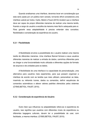 26

Quando analisamos uma interface, devemos levar em consideração que
esta será usada por um público bem variado, tornando difícil considerá-la uma
interface usável por todos. Cybis, Betiol e Faust (2010) revelam que a interface
deve ser capaz de propor diferentes maneiras de realizar uma mesma tarefa,
ficando a cargo do usuário a escolha da maneira mais fácil e adequada para si.
Para garantir essa adaptabilidade é preciso entender dois conceitos:
flexibilidade e consideração da experiência do usuário.

5.3.1 Flexibilidade

A flexibilidade envolve a possibilidade de o usuário realizar uma mesma
tarefa de diferentes maneiras. Uma interface flexível fornece a seus usuários
diferentes maneiras de realizar a entrada de dados, caminhos diferentes para
se chegar a uma funcionalidade muito utilizada e diferentes opções de formato
de arquivos e de unidades para os dados.
A flexibilidade de uma interface é a capacidade de personalização, uma
alternativa para usuários mais experientes, para que possam organizar a
interface de acordo com as tarefas que mais utilizam, personalizar as telas,
inserindo ou retirando ícones, dados ou comandos, definir sequências de
comandos automáticos e alterar valores padrões oferecidos pelos sistemas
(CYBIS,BETIOL; FAUST, 2010).

5.3.2 Consideração da experiência do Usuário

Outro fator que influencia na adaptabilidade refere-se à experiência do
usuário, isso significa que usuários com diferentes níveis de experiência ou
diferentes bagagens culturais, devem ter a possibilidade de usar, com
facilidade, a mesma interface. (CYBIS,BETIOL; FAUST, 2010).

 