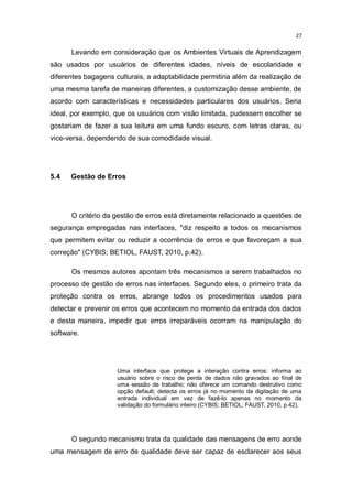 27

Levando em consideração que os Ambientes Virtuais de Aprendizagem
são usados por usuários de diferentes idades, níveis de escolaridade e
diferentes bagagens culturais, a adaptabilidade permitiria além da realização de
uma mesma tarefa de maneiras diferentes, a customização desse ambiente, de
acordo com características e necessidades particulares dos usuários. Seria
ideal, por exemplo, que os usuários com visão limitada, pudessem escolher se
gostariam de fazer a sua leitura em uma fundo escuro, com letras claras, ou
vice-versa, dependendo de sua comodidade visual.

5.4

Gestão de Erros

O critério da gestão de erros está diretamente relacionado a questões de
segurança empregadas nas interfaces, "diz respeito a todos os mecanismos
que permitem evitar ou reduzir a ocorrência de erros e que favoreçam a sua
correção" (CYBIS; BETIOL, FAUST, 2010, p.42).
Os mesmos autores apontam três mecanismos a serem trabalhados no
processo de gestão de erros nas interfaces. Segundo eles, o primeiro trata da
proteção contra os erros, abrange todos os procedimentos usados para
detectar e prevenir os erros que acontecem no momento da entrada dos dados
e desta maneira, impedir que erros irreparáveis ocorram na manipulação do
software.

Uma interface que protege a interação contra erros: informa ao
usuário sobre o risco de perda de dados não gravados ao final de
uma sessão de trabalho; não oferece um comando destrutivo como
opção default; detecta os erros já no momento da digitação de uma
entrada individual em vez de fazê-lo apenas no momento da
validação do formulário inteiro (CYBIS; BETIOL; FAUST, 2010, p.42).

O segundo mecanismo trata da qualidade das mensagens de erro aonde
uma mensagem de erro de qualidade deve ser capaz de esclarecer aos seus

 