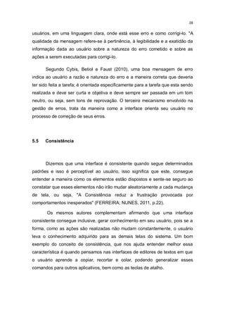 28

usuários, em uma linguagem clara, onde está esse erro e como corrigi-lo. "A
qualidade da mensagem refere-se à pertinência, à legibilidade e a exatidão da
informação dada ao usuário sobre a natureza do erro cometido e sobre as
ações a serem executadas para corrigi-lo.
Segundo Cybis, Betiol e Faust (2010), uma boa mensagem de erro
indica ao usuário a razão e natureza do erro e a maneira correta que deveria
ter sido feita a tarefa; é orientada especificamente para a tarefa que esta sendo
realizada e deve ser curta e objetiva e deve sempre ser passada em um tom
neutro, ou seja, sem tons de reprovação. O terceiro mecanismo envolvido na
gestão de erros, trata da maneira como a interface orienta seu usuário no
processo de correção de seus erros.

5.5

Consistência

Dizemos que uma interface é consistente quando segue determinados
padrões e isso é perceptível ao usuário, isso significa que este, consegue
entender a maneira como os elementos estão dispostos e sente-se seguro ao
constatar que esses elementos não irão mudar aleatoriamente a cada mudança
de tela, ou seja, "A Consistência reduz a frustração provocada por
comportamentos inesperados" (FERREIRA; NUNES, 2011, p.22).
Os mesmos autores complementam afirmando que uma interface
consistente consegue inclusive, gerar conhecimento em seu usuário, pois se a
forma, como as ações são realizadas não mudam constantemente, o usuário
leva o conhecimento adquirido para as demais telas do sistema. Um bom
exemplo do conceito de consistência, que nos ajuda entender melhor essa
característica é quando pensamos nas interfaces de editores de textos em que
o usuário aprende a copiar, recortar e colar, podendo generalizar esses
comandos para outros aplicativos, bem como as teclas de atalho.

 