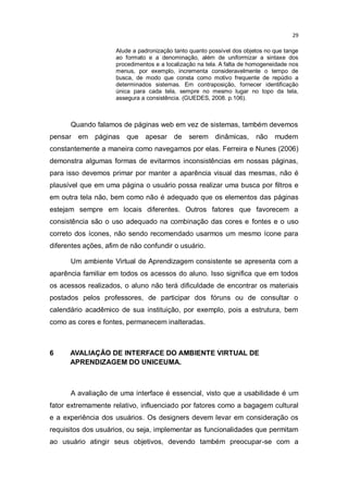 29
Alude a padronização tanto quanto possível dos objetos no que tange
ao formato e a denominação, além de uniformizar a sintaxe dos
procedimentos e a localização na tela. A falta de homogeneidade nos
menus, por exemplo, incrementa consideravelmente o tempo de
busca, de modo que consta como motivo frequente de repúdio a
determinados sistemas. Em contraposição, fornecer identificação
única para cada tela, sempre no mesmo lugar no topo da tela,
assegura a consistência. (GUEDES, 2008. p.106).

Quando falamos de páginas web em vez de sistemas, também devemos
pensar

em páginas

que

apesar

de

serem dinâmicas,

não

mudem

constantemente a maneira como navegamos por elas. Ferreira e Nunes (2006)
demonstra algumas formas de evitarmos inconsistências em nossas páginas,
para isso devemos primar por manter a aparência visual das mesmas, não é
plausível que em uma página o usuário possa realizar uma busca por filtros e
em outra tela não, bem como não é adequado que os elementos das páginas
estejam sempre em locais diferentes. Outros fatores que favorecem a
consistência são o uso adequado na combinação das cores e fontes e o uso
correto dos ícones, não sendo recomendado usarmos um mesmo ícone para
diferentes ações, afim de não confundir o usuário.
Um ambiente Virtual de Aprendizagem consistente se apresenta com a
aparência familiar em todos os acessos do aluno. Isso significa que em todos
os acessos realizados, o aluno não terá dificuldade de encontrar os materiais
postados pelos professores, de participar dos fóruns ou de consultar o
calendário acadêmico de sua instituição, por exemplo, pois a estrutura, bem
como as cores e fontes, permanecem inalteradas.

6

AVALIAÇÃO DE INTERFACE DO AMBIENTE VIRTUAL DE
APRENDIZAGEM DO UNICEUMA.

A avaliação de uma interface é essencial, visto que a usabilidade é um
fator extremamente relativo, influenciado por fatores como a bagagem cultural
e a experiência dos usuários. Os designers devem levar em consideração os
requisitos dos usuários, ou seja, implementar as funcionalidades que permitam
ao usuário atingir seus objetivos, devendo também preocupar-se com a

 