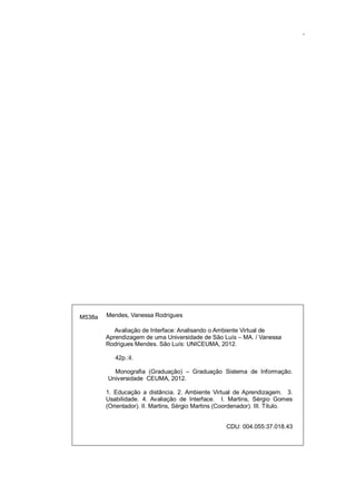 3

M538a

Mendes, Vanessa Rodrigues
Avaliação de Interface: Analisando o Ambiente Virtual de
Aprendizagem de uma Universidade de São Luís – MA. / Vanessa
Rodrigues Mendes. São Luís: UNICEUMA, 2012.
42p.:il.
Monografia (Graduação) – Graduação Sistema de Informação.
Universidade CEUMA, 2012.
1. Educação a distância. 2. Ambiente Virtual de Aprendizagem. 3.
Usabilidade. 4. Avaliação de Interface. I. Martins, Sérgio Gomes
(Orientador). II. Martins, Sérgio Martins (Coordenador). III. Título.
CDU: 004.055:37.018.43

 