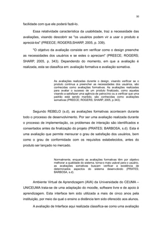30

facilidade com que ele poderá fazê-lo.
Essa relatividade característica da usabilidade, traz a necessidade das
avaliações, visando descobrir se "os usuários podem vir a usar o produto e
apreciá-los" (PREECE; ROGERS;SHARP, 2005, p. 339).
"O objetivo da avaliação consiste em verificar como o design preenche
as necessidades dos usuários e se estes o apreciam" (PREECE; ROGERS;
SHARP, 2005, p. 343). Dependendo do momento, em que a avaliação é
realizada, esta se classifica em: avaliação formativa e avaliação somativa.

As avaliações realizadas durante o design, visando verificar se o
produto continua a preencher as necessidades dos usuários, são
conhecidas como avaliações formativas. As avaliações realizadas
para avaliar o sucesso de um produto finalizado, como aquelas
visando a satisfazer uma agência de patrocínio ou a verificar que uma
padrão está sendo mantido, são conhecidas como avaliações
somativas (PREECE; ROGERS; SHARP, 2005, p.343).

Segundo REBELO (s.d), as avaliações formativas acontecem durante
todo o processo de desenvolvimento. Por ser uma avaliação realizada durante
o processo de implementação, os problemas de interação são identificados e
consertados antes da finalização do projeto (PRATES; BARBOSA, s.d). Esta é
uma avaliação que permite mensurar o grau de satisfação dos usuários, bem
como o grau de conformidade com os requisitos estabelecidos, antes do
produto ser lançado no mercado.

Normalmente, enquanto as avaliações formativas têm por objetivo
melhorar a qualidade do sistema, torna-o mais usável para o usuário,
as avaliações somativas buscam verificar a existência de
determinados aspectos do sistema desenvolvido (PRATES;
BARBOSA, s.d).

Ambiente Virtual de Aprendizagem (AVA) da Universidade do CEUMA –
UNICEUMA trata-se de uma adaptação do moodle, software livre e de apoio à
aprendizagem. Esta interface tem sido utilizada a mais de cinco anos pela
instituição, por meio da qual o ensino a distância tem sido oferecido aos alunos.
A avaliação de Interface aqui realizada classifica-se como uma avaliação

 