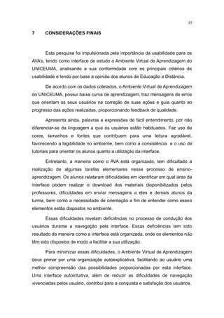 37

7

CONSIDERAÇÕES FINAIS

Esta pesquisa foi impulsionada pela importância da usabilidade para os
AVA’s, tendo como interface de estudo o Ambiente Virtual de Aprendizagem do
UNICEUMA, analisando a sua conformidade com os principais critérios de
usabilidade e tendo por base a opinião dos alunos de Educação a Distância.
De acordo com os dados coletados, o Ambiente Virtual de Aprendizagem
do UNICEUMA, possui baixa curva de aprendizagem, traz mensagens de erros
que orientam os seus usuários na correção de suas ações e guia quanto ao
progresso das ações realizadas, proporcionando feedback de qualidade.
Apresenta ainda, palavras e expressões de fácil entendimento, por não
diferenciar-se da linguagem a que os usuários estão habituados. Faz uso de
cores, tamanhos e fontes que contribuem para uma leitura agradável,
favorecendo a legibilidade no ambiente, bem como a consistência e o uso de
tutoriais para orientar os alunos quanto a utilização da interface.
Entretanto, a maneira como o AVA está organizado, tem dificultado a
realização de algumas tarefas elementares nesse processo de ensinoaprendizagem. Os alunos relataram dificuldades em identificar em qual área da
interface podem realizar o download dos materiais disponibilizados pelos
professores, dificuldades em enviar mensagens a eles e demais alunos da
turma, bem como a necessidade de orientação a fim de entender como esses
elementos estão dispostos no ambiente.
Essas dificuldades revelam deficiências no processo de condução dos
usuários durante a navegação pela interface. Essas deficiências tem sido
resultado da maneira como a interface está organizada, onde os elementos não
têm sido dispostos de modo a facilitar a sua utilização.
Para minimizar essas dificuldades, o Ambiente Virtual de Aprendizagem
deve primar por uma organização autoexplicativa, facilitando ao usuário uma
melhor compreensão das possibilidades proporcionadas por esta interface.
Uma interface autointuitiva, além de reduzir as dificuldades de navegação
vivenciadas pelos usuário, contribui para a conquista e satisfação dos usuários.

 