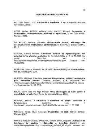 38

REFERÊNCIAS BIBLIOGRÁFICAS

BELLONI, Maria Luiza. Educação à distância. 4 ed. Campinas: Autores
Associados, 2006.
CYBIS, Walter; BETIOL, Adriana Holtz; FAUST, Richard. Ergonomia e
Usabilidade: conhecimentos, métodos e aplicações. 2 ed. São Paulo:
Novatec, 2010.
DE PAULA, Luciane Miranda. Universidade virtual: estratégia de
desenvolvimento institucional contemporâneo. São Paulo: Biblioteca24X7,
2010.
SANTOS, Edméa Oliveira. Ambientes Virtuais de Aprendizagem: por
autorias livres, plurais e gratuitas. In: Revista FAEBA, v.12, no 18.2003 (no
prelo).
Disponível
em:
<
www.comunidadesvirtuais.pro.br/hipertexto/home/ava.pdf>
Acesso
em:
11.06.2012.
FERREIRA, Simone Bacellar Leal; NUNES, Ricardo Rodrigues. E-usabilidade.
Rio de Janeiro: LTC, 2011.
GUEDES, Gildásio. Interface Humano Computador: prática pedagógica
para ambientes virtuais. Teresina: EDUFPI, 2008. Disponível em:
<http://www.uapi.edu.br/conteudo/material_online/disciplinas/video/livro_gildasi
o.pdf >Acesso em: 01.10.2012.
KRUG, Steve. Não me faça Pensar: Uma abordagem de bom senso a
usabilidade na web. 2 ed. Rio de Janeiro: Alta Books, 2006.
MUGNOL, Marcio. A educação à distância no Brasil: conceitos e
fundamentos.
Disponível
em:
<
http://www2.pucpr.br/reol/index.php/DIALOGO?>. Acesso em: 11.06.2012.
NIELSON, Jakob.; HOA, Loranger. Usabilidade na Web. Rio de Janeiro:
Elsevier, 2007.
PRATES, Raquel Oliveira; BARBOSA, Simone Diniz Junqueira. Avaliação de
Interfaces de usuário – Conceitos e Métodos. Disponível em:
<http://homepages.dcc.ufmg.br/~rprates/ge_vis/cap6_vfinal.pdf>. Acesso em:

 