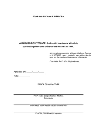 4

VANESSA RODRIGUES MENDES

AVALIAÇÃO DE INTERFACE: Analisando o Ambiente Virtual de
Aprendizagem de uma Universidade de São Luís - MA.

Monografia apresentada à Universidade do Ceuma
– UNICEUMA, como requisito para obtenção de
grau em Bacharel em Sistemas de Informação.
Orientador: Profº MSc Sérgio Gomes

Aprovada em: _____/_____/_____
Nota: __________

BANCA EXAMINADORA

Profº: MSc Sérgio Gomes Martins
Orientador

Profº MSc Ivone Ascar Sauaia Guimarães

Profº Dr. Will Almeida Mendes

 