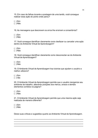 43

15. Em caso de falhas durante a postagem de uma tarefa, você consegue
realizar essa ação do ponto onde parou?
( ) Sim
( ) Não

16. As mensagens que descrevem os erros lhe ensinam a consertá-los?
( ) Sim
( ) Não
17. Você consegue identificar claramente como desfazer ou cancelar uma ação
dentro do Ambiente Virtual de Aprendizagem?
( ) Sim
( ) Não
18. Você consegue identificar claramente como desconectar-se do Ambiente
Virtual de Aprendizagem?
( ) Sim
( ) Não
19. O Ambiente Virtual de Aprendizagem traz tutorias que ajudam o usuário a
melhor utilizá-lo?
( ) Sim
( ) não
20. O Ambiente Virtual de Aprendizagem permite que o usuário reorganize seu
ambiente de trabalho, alterando posições dos menus, avisos e demais
elementos contidos na página?
( ) Sim
( ) Não
21. O Ambiente Virtual de Aprendizagem permite que uma mesma ação seja
realizada de maneira diferente?
( ) Sim
( ) Não

Deixe suas críticas e sugestões quanto ao Ambiente Virtual de Aprendizagem.
_______________________________________________________________
_______________________________________________________________
_______________________________________________________________
_______________________________________________________________

 