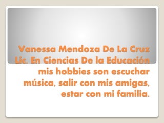 Vanessa Mendoza De La Cruz
Lic. En Ciencias De la Educación
mis hobbies son escuchar
música, salir con mis amigas,
estar con mi familia.
 